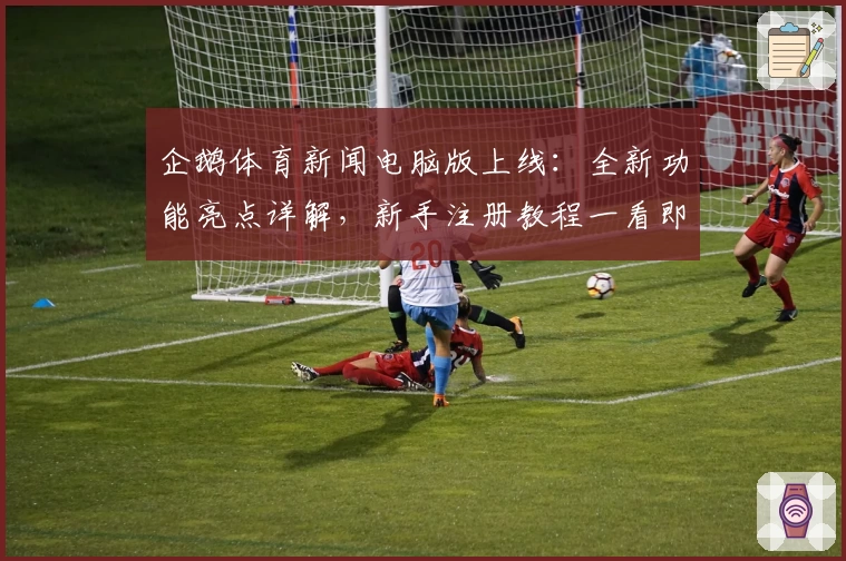 企鹅体育新闻电脑版上线：全新功能亮点详解，新手注册教程一看即会