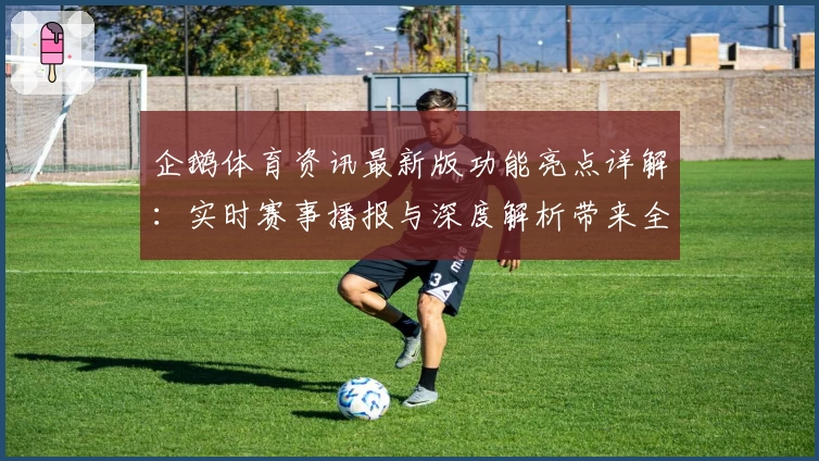 企鹅体育资讯最新版功能亮点详解：实时赛事播报与深度解析带来全新用户体验