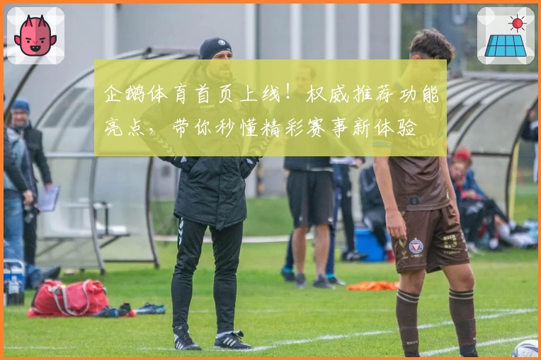 企鹅体育首页上线！权威推荐功能亮点，带你秒懂精彩赛事新体验