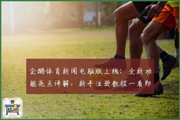 企鹅体育新闻电脑版上线：全新功能亮点详解，新手注册教程一看即会