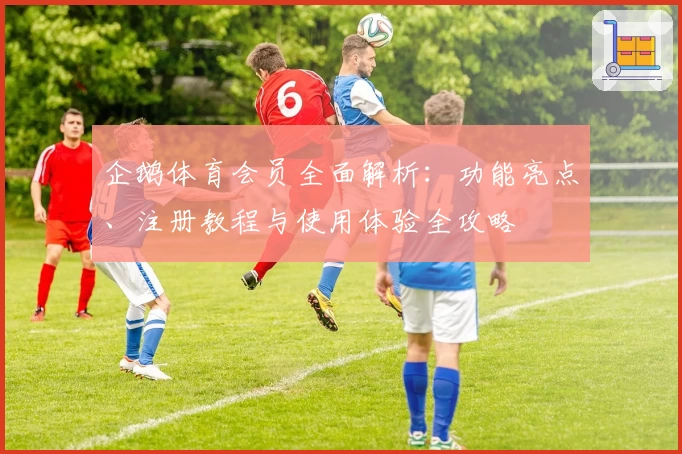 企鹅体育会员全面解析：功能亮点、注册教程与使用体验全攻略