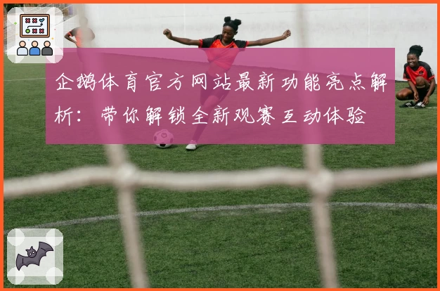 企鹅体育官方网站最新功能亮点解析：带你解锁全新观赛互动体验