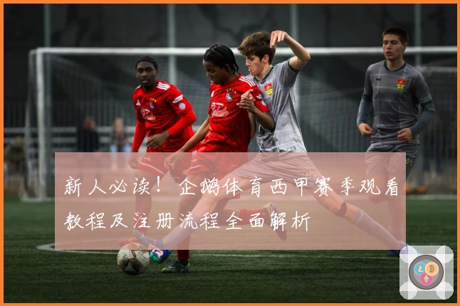 新人必读！企鹅体育西甲赛季观看教程及注册流程全面解析
