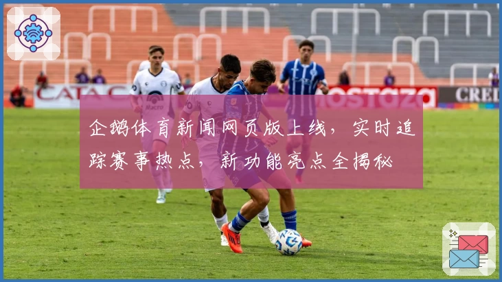 企鹅体育新闻网页版上线，实时追踪赛事热点，新功能亮点全揭秘