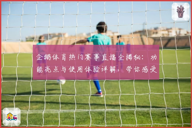 企鹅体育热门赛事直播全揭秘：功能亮点与使用体验详解，带你感受不一样的观赛乐趣