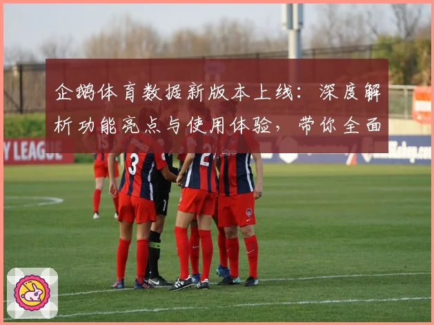 企鹅体育数据新版本上线：深度解析功能亮点与使用体验，带你全面掌握体育数据价值